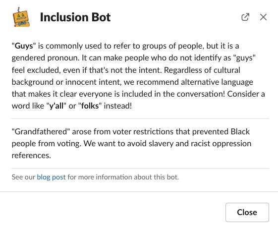 A screenshot of a Slack popup message. The header is an icon representing the bot Charlie, and the header text says "Inclusion Bot." The first paragraph reads, "'Guys' is commonly used to refer to groups of people, but it is a gendered pronoun. It can make people who do not identify as 'guys' feel excluded even if that's not the intent. Regardless of our cultural background or innocent intent, we recommend alternative language that makes it clear everyone is included in the conversation! Consider a word like 'y'all' or 'folks' instead!" The second paragraph reads, "'Grandfathered' arose from voter restrictions that prevented Black people from voting. We want to avoid slavery and racist oppression references." The third paragraph is small text that reads, "See our blog post for more information about this bot." The words "blog post" are blue, indicating a link.