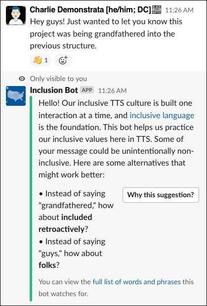 A screenshot taken from Slack. A user named Charlie Demonstrata, displaying pronouns as he/him and displaying their location as DC, says, "Hey guys! Just wanted to let you know this project was being grandfathered into the previous structure." This message has an emoji response of a waving hand. Beneath the message is a response from a user named Inclusion Bot. This message has the text "Only visible to you" above it, and says, "Hello! Our inclusive TTS culture is built one interaction at a time, and inclusive language is the foundation. This bot helps us practice our inclusive values here in TTS. Some of your message could be unintentionally non-inclusive. Here are some alternatives that might work better." It then suggests, "Instead of saying grandfathered, how about included retroactively?" and "Instead of saying guys, how about folks?" There is a button to the right that reads, "Why this suggestion?" At the bottom, there is small text that reads, "You can view the full list of words and phrases this bot watches for." The text is blue, indicating a link.