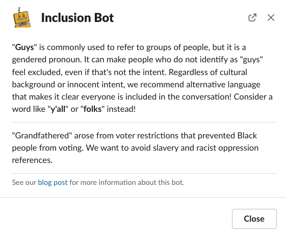 Screenshot of Inclusion Bot sharing information about the words guys and grandfathered. The first paragraph reads: 'Guys' is commonly used to refer to groups of people, but it is a gendered pronoun. It can make people who do not identify as 'guys' feel excluded, even if that's not the intent. Regardless of cultural background or innocent intent, we recommend alternative language that makes it clear everyone is included in the conversation! Consider a word like y'all or folks instead! The second paragraph says: 'Grandfathered' arose from voter restrictions that prevented Black people from voting. We want to avoid slavery and racist oppression references. The third paragraph says: See our blog post for more information about this bot.